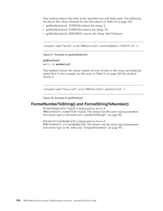 This method returns the entry at the specified row and field name. The following
list shows the values returned for the data shown in Table 19 on page 105:
v getDataByIndex(1, TOPICID) returns the string '4'.
v getDataByIndex(2, EXMPLID) returns the string '54'.
v getDataByIndex(3, DESCRIPT) returns the string 'Edit Products'.
getRowSize():
public int getRowSize()
This method returns the actual number of rows of data in the array, including the
added Row 0. For example, for the array in Table 19 on page 105 this method
returns 6.
FormatNumberToString() and FormatStringToNumber()
$FormatNumberToString()$ is deprecated in favor of
$HMLFormatUtil.numberToString()$. The former has the same input parameters
and return type as the latter (see “numberToString()” on page 96).
$FormatStringToNumber()$ is deprecated in favor of
$HMLFormatUtil.stringToNumber()$. The former has the same input parameters
and return type as the latter (see “stringToNumber()” on page 97).
<varupdate name="$data$" value="$HMLSessionUtil.getDataByName(3,’DESCRIPT’)$" />
Figure 47. Example for getDataByName()
<varupdate name="$row_size$" value="$HMLSessionUtil.getRowSize()$" />
Figure 48. Example for getRowSize()
106 IBM Rational Host Access Transformation Services: Advanced Macro Guide
 