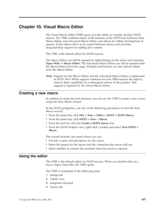 Chapter 10. Visual Macro Editor
The Visual Macro Editor (VME) gives you the ability to visually develop HATS
macros. The VME combines many of the features of the HATS host terminal, basic
Macro Editor, and Advanced Macro Editor, and allows for offline development of
macros. It also allows flows to be copied between macros and provides
drag-and-drop support for adding new screens.
The VME is the default editor for HATS macros.
The Macro Editor can still be opened by right-clicking on the macro and selecting
Open With -> Macro Editor. The Advanced Macro Editor can still be opened from
the Macro Editor Overview page. Prompts and Extracts can also still be edited
from the Macro Editor.
Note: Support for the Macro Editor and the Advanced Macro Editor is deprecated
in HATS V8.0. While support continues for now, IBM reserves the right to
remove these capabilities in a subsequent release of the product. This
support is replaced by the Visual Macro Editor.
Creating a new macro
In addition to using the host terminal, you can use the VME to create a new macro
using the New Macro wizard.
In the HATS perspective, use any of the following procedures to start the New
Macro wizard:
v From the menu bar, click File > New > Other > HATS > HATS Macro.
v From the menu bar, click HATS > New > Macro.
v From the tool bar, click the Create a HATS macro icon.
v From the HATS Projects view, right-click a project and select New HATS >
Macro.
The wizard includes one panel where you can:
v Provide a name and description for the macro.
v Select the project for the macro and the connection the macro will use.
v Select whether to connect the terminal when the macro is opened.
Using the editor
The VME is the default editor for HATS macros. When you double-click on a
macro object (.hma file), the VME opens.
The VME is composed of the following parts:
1. Design tab
2. Palette view
3. Integrated terminal
4. Source tab
© Copyright IBM Corp. 2003, 2011 107
 