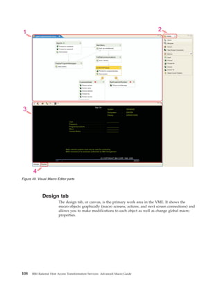 Design tab
The design tab, or canvas, is the primary work area in the VME. It shows the
macro objects graphically (macro screens, actions, and next screen connections) and
allows you to make modifications to each object as well as change global macro
properties.
SignOn
DisplayProgramMessages
Prompt for userName
Prompt for password
Send [enter]
Send [enter]
MainMenu
CelDialCommunications
Input ‘go celdial[enter]’
Input ‘1[enter]’
Prompt for customerNumber
Send [enter]
CustomerInquiry
Extract errorMessage
BadCustomerNumberCustomerDetail
Extract number
Extract name
Extract address
Extract city
Extract country
3 more actions...
getCustomerInfo.hma
Select
Marquee
Next Screen Connection
Input
Prompt All
Extract
Extract All
Select Cursor Position
Prompt
Actions
Screen
Palette
Sign On
System . . . . . : ISERIESD
Subsystem . . . : QINTER
Display . . . . . : QPADEV000S
User . . . . . . . . . . . . . . . ____________. . . . .
Password . . . . . . . . . . . . . .. . .
Program/procedure . . . . . . . . . . . . ____________.
Menu . . . . . . . . . . . . . . . . . . . ____________.
Current library. . . . . . . . . . . . . . . . ____________
IBM s internal systems must only be used for conducting
IBM s business or for purposes authorized by IBM management
(C) COPYRIGHT IBM CORP. 1980, 2005.
Design Source
1 2
3
4
06/053MA* a
Figure 49. Visual Macro Editor parts
108 IBM Rational Host Access Transformation Services: Advanced Macro Guide
 