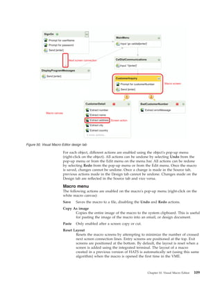 For each object, different actions are enabled using the object's pop-up menu
(right-click on the object). All actions can be undone by selecting Undo from the
pop-up menu or from the Edit menu on the menu bar. All actions can be redone
by selecting Redo from the pop-up menu or from the Edit menu. Once the macro
is saved, changes cannot be undone. Once a change is made in the Source tab,
previous actions made in the Design tab cannot be undone. Changes made on the
Design tab are reflected in the Source tab and vice versa.
Macro menu
The following actions are enabled on the macro's pop-up menu (right-click on the
white macro canvas):
Save Saves the macro to a file, disabling the Undo and Redo actions.
Copy As image
Copies the entire image of the macro to the system clipboard. This is useful
for pasting the image of the macro into an email, or design document.
Paste Only enabled after a screen copy or cut.
Reset Layout
Resets the macro screens by attempting to minimize the number of crossed
next screen connection lines. Entry screens are positioned at the top. Exit
screens are positioned at the bottom. By default, the layout is reset when a
screen is added using the integrated terminal. The layout of a macro
created in a previous version of HATS is automatically set (using this same
algorithm) when the macro is opened the first time in the VME.
SignOn
MainMenu
DisplayProgramMessages
CelDialCommunications
CustomerInquiry
BadCustomerNumberCustomerDetail
Prompt for userName
Prompt for password
Send [enter]
Input 'go celdial[enter]'
Input '1[enter]'
Prompt for customerNumber
Send [enter]
Extract number
Extract name
Extract address
Extract city
Extract country
3 more actions...
Extract errorMessage
Send [enter]
Next screen connection
Macro screen
Macro canvas
Screen action
Figure 50. Visual Macro Editor design tab
Chapter 10. Visual Macro Editor 109
 