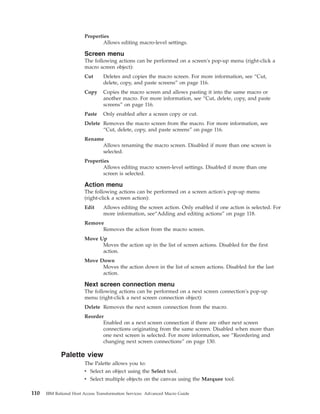 Properties
Allows editing macro-level settings.
Screen menu
The following actions can be performed on a screen's pop-up menu (right-click a
macro screen object):
Cut Deletes and copies the macro screen. For more information, see “Cut,
delete, copy, and paste screens” on page 116.
Copy Copies the macro screen and allows pasting it into the same macro or
another macro. For more information, see “Cut, delete, copy, and paste
screens” on page 116.
Paste Only enabled after a screen copy or cut.
Delete Removes the macro screen from the macro. For more information, see
“Cut, delete, copy, and paste screens” on page 116.
Rename
Allows renaming the macro screen. Disabled if more than one screen is
selected.
Properties
Allows editing macro screen-level settings. Disabled if more than one
screen is selected.
Action menu
The following actions can be performed on a screen action's pop-up menu
(right-click a screen action):
Edit Allows editing the screen action. Only enabled if one action is selected. For
more information, see“Adding and editing actions” on page 118.
Remove
Removes the action from the macro screen.
Move Up
Moves the action up in the list of screen actions. Disabled for the first
action.
Move Down
Moves the action down in the list of screen actions. Disabled for the last
action.
Next screen connection menu
The following actions can be performed on a next screen connection's pop-up
menu (right-click a next screen connection object):
Delete Removes the next screen connection from the macro.
Reorder
Enabled on a next screen connection if there are other next screen
connections originating from the same screen. Disabled when more than
one next screen is selected. For more information, see “Reordering and
changing next screen connections” on page 130.
Palette view
The Palette allows you to:
v Select an object using the Select tool.
v Select multiple objects on the canvas using the Marquee tool.
110 IBM Rational Host Access Transformation Services: Advanced Macro Guide
 