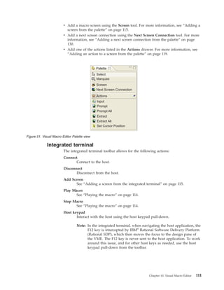 v Add a macro screen using the Screen tool. For more information, see “Adding a
screen from the palette” on page 115.
v Add a next screen connection using the Next Screen Connection tool. For more
information, see “Adding a next screen connection from the palette” on page
130.
v Add one of the actions listed in the Actions drawer. For more information, see
“Adding an action to a screen from the palette” on page 119.
Integrated terminal
The integrated terminal toolbar allows for the following actions:
Connect
Connect to the host.
Disconnect
Disconnect from the host.
Add Screen
See “Adding a screen from the integrated terminal” on page 115.
Play Macro
See “Playing the macro” on page 114.
Stop Macro
See “Playing the macro” on page 114.
Host keypad
Interact with the host using the host keypad pull-down.
Note: In the integrated terminal, when navigating the host application, the
F12 key is intercepted by IBM®
Rational Software Delivery Platform
(Rational SDP), which then moves the focus to the design pane of
the VME. The F12 key is never sent to the host application. To work
around this issue, and for other host keys as needed, use the host
keypad pull-down from the toolbar.
Palette
Select
Marquee
Screen
Next Screen Connection
Actions
Input
Prompt
Prompt All
Extract
Extract All
Set Cursor Position
Figure 51. Visual Macro Editor Palette view
Chapter 10. Visual Macro Editor 111
 