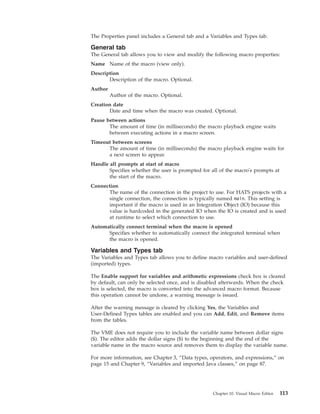 The Properties panel includes a General tab and a Variables and Types tab.
General tab
The General tab allows you to view and modify the following macro properties:
Name Name of the macro (view only).
Description
Description of the macro. Optional.
Author
Author of the macro. Optional.
Creation date
Date and time when the macro was created. Optional.
Pause between actions
The amount of time (in milliseconds) the macro playback engine waits
between executing actions in a macro screen.
Timeout between screens
The amount of time (in milliseconds) the macro playback engine waits for
a next screen to appear.
Handle all prompts at start of macro
Specifies whether the user is prompted for all of the macro's prompts at
the start of the macro.
Connection
The name of the connection in the project to use. For HATS projects with a
single connection, the connection is typically named main. This setting is
important if the macro is used in an Integration Object (IO) because this
value is hardcoded in the generated IO when the IO is created and is used
at runtime to select which connection to use.
Automatically connect terminal when the macro is opened
Specifies whether to automatically connect the integrated terminal when
the macro is opened.
Variables and Types tab
The Variables and Types tab allows you to define macro variables and user-defined
(imported) types.
The Enable support for variables and arithmetic expressions check box is cleared
by default, can only be selected once, and is disabled afterwards. When the check
box is selected, the macro is converted into the advanced macro format. Because
this operation cannot be undone, a warning message is issued.
After the warning message is cleared by clicking Yes, the Variables and
User-Defined Types tables are enabled and you can Add, Edit, and Remove items
from the tables.
The VME does not require you to include the variable name between dollar signs
($). The editor adds the dollar signs ($) to the beginning and the end of the
variable name in the macro source and removes them to display the variable name.
For more information, see Chapter 3, “Data types, operators, and expressions,” on
page 15 and Chapter 9, “Variables and imported Java classes,” on page 87.
Chapter 10. Visual Macro Editor 113
 
