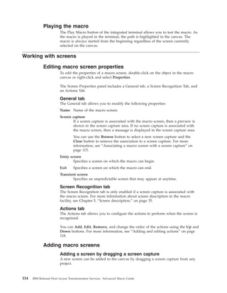 Playing the macro
The Play Macro button of the integrated terminal allows you to test the macro. As
the macro is played in the terminal, the path is highlighted in the canvas. The
macro is always started from the beginning regardless of the screen currently
selected on the canvas.
Working with screens
Editing macro screen properties
To edit the properties of a macro screen, double-click on the object in the macro
canvas or right-click and select Properties.
The Screen Properties panel includes a General tab, a Screen Recognition Tab, and
an Actions Tab.
General tab
The General tab allows you to modify the following properties:
Name Name of the macro screen.
Screen capture
If a screen capture is associated with the macro screen, then a preview is
shown in the screen capture area. If no screen capture is associated with
the macro screen, then a message is displayed in the screen capture area.
You can use the Browse button to select a new screen capture and the
Clear button to remove the association to a screen capture. For more
information, see “Associating a macro screen with a screen capture” on
page 115.
Entry screen
Specifies a screen on which the macro can begin.
Exit Specifies a screen on which the macro can end.
Transient screen
Specifies an unpredictable screen that may appear at anytime.
Screen Recognition tab
The Screen Recognition tab is only enabled if a screen capture is associated with
the macro screen. For more information about screen description in the macro
facility, see Chapter 5, “Screen description,” on page 35.
Actions tab
The Actions tab allows you to configure the actions to perform when the screen is
recognized.
You can Add, Edit, Remove, and change the order of the actions using the Up and
Down buttons. For more information, see “Adding and editing actions” on page
118.
Adding macro screens
Adding a screen by dragging a screen capture
A new screen can be added to the canvas by dragging a screen capture from any
project.
114 IBM Rational Host Access Transformation Services: Advanced Macro Guide
 