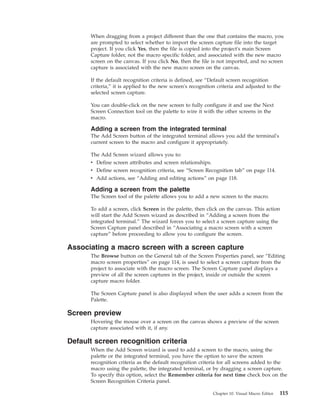 When dragging from a project different than the one that contains the macro, you
are prompted to select whether to import the screen capture file into the target
project. If you click Yes, then the file is copied into the project's main Screen
Capture folder, not the macro specific folder, and associated with the new macro
screen on the canvas. If you click No, then the file is not imported, and no screen
capture is associated with the new macro screen on the canvas.
If the default recognition criteria is defined, see “Default screen recognition
criteria,” it is applied to the new screen's recognition criteria and adjusted to the
selected screen capture.
You can double-click on the new screen to fully configure it and use the Next
Screen Connection tool on the palette to wire it with the other screens in the
macro.
Adding a screen from the integrated terminal
The Add Screen button of the integrated terminal allows you add the terminal's
current screen to the macro and configure it appropriately.
The Add Screen wizard allows you to:
v Define screen attributes and screen relationships.
v Define screen recognition criteria, see “Screen Recognition tab” on page 114.
v Add actions, see “Adding and editing actions” on page 118.
Adding a screen from the palette
The Screen tool of the palette allows you to add a new screen to the macro.
To add a screen, click Screen in the palette, then click on the canvas. This action
will start the Add Screen wizard as described in “Adding a screen from the
integrated terminal.” The wizard forces you to select a screen capture using the
Screen Capture panel described in “Associating a macro screen with a screen
capture” before proceeding to allow you to configure the screen.
Associating a macro screen with a screen capture
The Browse button on the General tab of the Screen Properties panel, see “Editing
macro screen properties” on page 114, is used to select a screen capture from the
project to associate with the macro screen. The Screen Capture panel displays a
preview of all the screen captures in the project, inside or outside the screen
capture macro folder.
The Screen Capture panel is also displayed when the user adds a screen from the
Palette.
Screen preview
Hovering the mouse over a screen on the canvas shows a preview of the screen
capture associated with it, if any.
Default screen recognition criteria
When the Add Screen wizard is used to add a screen to the macro, using the
palette or the integrated terminal, you have the option to save the screen
recognition criteria as the default recognition criteria for all screens added to the
macro using the palette, the integrated terminal, or by dragging a screen capture.
To specify this option, select the Remember criteria for next time check box on the
Screen Recognition Criteria panel.
Chapter 10. Visual Macro Editor 115
 