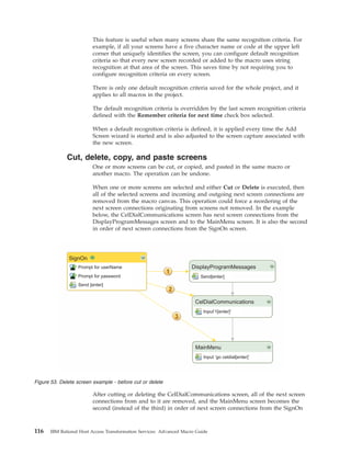 This feature is useful when many screens share the same recognition criteria. For
example, if all your screens have a five character name or code at the upper left
corner that uniquely identifies the screen, you can configure default recognition
criteria so that every new screen recorded or added to the macro uses string
recognition at that area of the screen. This saves time by not requiring you to
configure recognition criteria on every screen.
There is only one default recognition criteria saved for the whole project, and it
applies to all macros in the project.
The default recognition criteria is overridden by the last screen recognition criteria
defined with the Remember criteria for next time check box selected.
When a default recognition criteria is defined, it is applied every time the Add
Screen wizard is started and is also adjusted to the screen capture associated with
the new screen.
Cut, delete, copy, and paste screens
One or more screens can be cut, or copied, and pasted in the same macro or
another macro. The operation can be undone.
When one or more screens are selected and either Cut or Delete is executed, then
all of the selected screens and incoming and outgoing next screen connections are
removed from the macro canvas. This operation could force a reordering of the
next screen connections originating from screens not removed. In the example
below, the CelDialCommunications screen has next screen connections from the
DisplayProgramMessages screen and to the MainMenu screen. It is also the second
in order of next screen connections from the SignOn screen.
After cutting or deleting the CelDialCommunications screen, all of the next screen
connections from and to it are removed, and the MainMenu screen becomes the
second (instead of the third) in order of next screen connections from the SignOn
SignOn
Prompt for userName
Prompt for password
Send [enter]
DisplayProgramMessages
CelDialCommunications
MainMenu
Send[enter]
Input’1[enter]’
Input ‘go celdial[enter]’
Figure 53. Delete screen example - before cut or delete
116 IBM Rational Host Access Transformation Services: Advanced Macro Guide
 