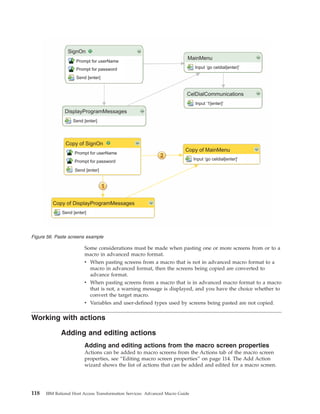 Some considerations must be made when pasting one or more screens from or to a
macro in advanced macro format.
v When pasting screens from a macro that is not in advanced macro format to a
macro in advanced format, then the screens being copied are converted to
advance format.
v When pasting screens from a macro that is in advanced macro format to a macro
that is not, a warning message is displayed, and you have the choice whether to
convert the target macro.
v Variables and user-defined types used by screens being pasted are not copied.
Working with actions
Adding and editing actions
Adding and editing actions from the macro screen properties
Actions can be added to macro screens from the Actions tab of the macro screen
properties, see “Editing macro screen properties” on page 114. The Add Action
wizard shows the list of actions that can be added and edited for a macro screen.
SignOn
DisplayProgramMessages
Copy of SignOn
Copy of DisplayProgramMessages
MainMenu
CelDialCommunications
Copy of MainMenu
Prompt for userName
Prompt for password
Send [enter]
Send [enter]
Prompt for userName
Prompt for password
Send [enter]
Send [enter]
Input ‘go celdial[enter]’
Input ‘1[enter]’
Input ‘go celdial[enter]’
Figure 56. Paste screens example
118 IBM Rational Host Access Transformation Services: Advanced Macro Guide
 