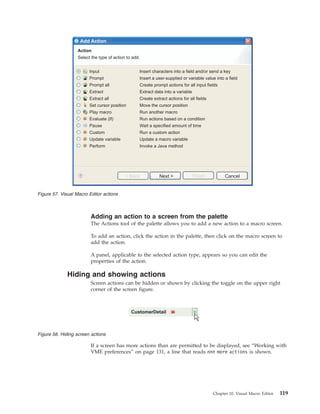 Adding an action to a screen from the palette
The Actions tool of the palette allows you to add a new action to a macro screen.
To add an action, click the action in the palette, then click on the macro screen to
add the action.
A panel, applicable to the selected action type, appears so you can edit the
properties of the action.
Hiding and showing actions
Screen actions can be hidden or shown by clicking the toggle on the upper right
corner of the screen figure.
If a screen has more actions than are permitted to be displayed, see “Working with
VME preferences” on page 131, a line that reads nnn more actions is shown.
Input
Prompt
Prompt all
Extract
Extract all
Set cursor position
Play macro
Evaluate (If)
Pause
Custom
Update variable
Perform
Insert characters into a field and/or send a key
Insert a user-supplied or variable value into a field
Create prompt actions for all input fields
Extract data into a variable
Create extract actions for all fields
Move the cursor position
Run another macro
Run actions based on a condition
Wait a specified amount of time
Run a custom action
Update a macro variable
Invoke a Java method
Action
Select the type of action to add.
< Back FinishNext > Cancel
Add Action
Figure 57. Visual Macro Editor actions
CustomerDetail
Figure 58. Hiding screen actions
Chapter 10. Visual Macro Editor 119
 