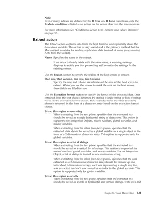 Note:
Even if many actions are defined for the If True and If False conditions, only the
Evaluate condition is listed as an action on the screen object on the macro canvas.
For more information see “Conditional action (<if> element and <else> element)”
on page 57.
Extract action
The Extract action captures data from the host terminal and optionally stores the
data into a variable. This action is very useful and is the primary method that the
Macro object provides for reading application data (instead of using programming
APIs from the toolkit).
Name Specifies the name of the extract.
If an extract already exists with the same name, a warning message
displays to notify you that proceeding will override the settings for the
existing extract.
Use the Region section to specify the region of the host screen to extract.
Start row, Start column, End row, End Column
Specify the row and column coordinates of the area of the host screen to
extract. When you use the mouse to mark the area on the host screen,
these fields are filled for you.
Use the Extraction Format section to specify the format of the extracted data. Data
extracted from the text plane is returned by storing a single string or lists of strings
based on the extraction format chosen. Data extracted from the other (non-text)
planes is returned in the form of a character array based on the extraction format
chosen.
Extract this region as one string
When extracting from the text plane, specifies that the extracted text
should be saved as a single horizontal string of characters. This option is
supported for Integration Objects, macro handlers, global variables, and
macro variables.
When extracting from the other (non-text) planes, specifies that the
extracted data should be saved in a global variable as a single object in the
form of a 2-dimensional character array. This option is supported only for
global variables.
Extract this region as a list of strings
When extracting from the text plane, specifies that the extracted text
should be saved as a vertical list of strings. This option is supported for
macro handlers, global variables, and macro variables. For an Integration
Object, a list of strings is treated as one continuous string.
When extracting from the other (non-text) planes, specifies that the data
extracted as a 2-dimensional character array should be broken up into
individual 1-dimensional arrays, each one representing a single row that
was extracted, and each row stored in an index in the global variable. This
option is supported only for global variables.
Extract this region as a table
When extracting from the text plane, specifies that the extracted text
should be saved as a table of horizontal and vertical strings, with rows and
Chapter 10. Visual Macro Editor 121
 