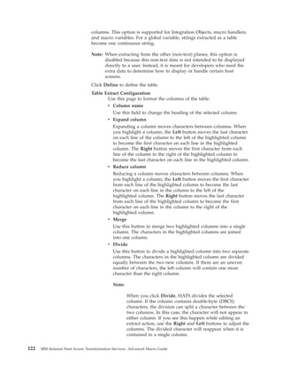columns. This option is supported for Integration Objects, macro handlers,
and macro variables. For a global variable, strings extracted as a table
become one continuous string.
Note: When extracting from the other (non-text) planes, this option is
disabled because this non-text data is not intended to be displayed
directly to a user. Instead, it is meant for developers who need the
extra data to determine how to display or handle certain host
screens.
Click Define to define the table.
Table Extract Configuration
Use this page to format the columns of the table.
v Column name
Use this field to change the heading of the selected column.
v Expand column
Expanding a column moves characters between columns. When
you highlight a column, the Left button moves the last character
on each line of the column to the left of the highlighted column
to become the first character on each line in the highlighted
column. The Right button moves the first character from each
line of the column to the right of the highlighted column to
become the last character on each line in the highlighted column.
v Reduce column
Reducing a column moves characters between columns. When
you highlight a column, the Left button moves the first character
from each line of the highlighted column to become the last
character on each line in the column to the left of the
highlighted column. The Right button moves the last character
from each line of the highlighted column to become the first
character on each line in the column to the right of the
highlighted column.
v Merge
Use this button to merge two highlighted columns into a single
column. The characters in the highlighted columns are joined
into one column.
v Divide
Use this button to divide a highlighted column into two separate
columns. The characters in the highlighted column are divided
equally between the two new columns. If there are an uneven
number of characters, the left column will contain one more
character than the right column.
Note:
When you click Divide, HATS divides the selected
column. If the column contains double-byte (DBCS)
characters, the division can split a character between the
two columns. In this case, the character will not appear in
either column. If you see this happen while editing an
extract action, use the Right and Left buttons to adjust the
columns. The divided character will reappear when it is
contained in a single column.
122 IBM Rational Host Access Transformation Services: Advanced Macro Guide
 