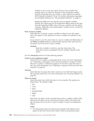 attribute is set to true, the extract action is not run before the
prompt values are retrieved. Because of this, the global variable
used by the prompt does not contain a value. Macros recorded in
HATS default to promptall=true. For further information regarding
the promptall attribute, see “The promptall attributes” on page 71.
Integration Objects do not directly extract to global variables.
Instead, the output page for the Integration Object retrieves the data
from the Integration Object after it has run, and then sets the global
variables. Remember only shared global variables can be accessed by
Integration Objects.
Save as macro variable
Select this box to specify a macro variable in which to save the extract
data. This option is only displayed if macro variables are enabled for the
macro.
If you select to save the extract data as a macro variable, the Text option of
the Planes to extract setting is automatically selected. Only data from the
text plane can be saved to a macro variable.
Variable
Select the variable in which to save the extract data. The
drop-down menu is populated with all variables defined in the
macro.
Use the Advanced section to set the following options:
Extract as one continuous region
Clear this box to capture a rectangular block of text. For more information,
see “Capturing a rectangular area of the host terminal” on page 59. Select
this box to capture a continuous sequence of text that wraps from line to
line. For more information, see “Capturing a sequence of text from the host
terminal” on page 59.
Unwrap
Select this box to capture the entire contents of any field that begins inside
the specified extract area. For more information, see “Unwrap attribute” on
page 60.
Planes to extract
Select the plane from which the data is to be extracted. The options are
listed below. The default is Text.
v Text
v Color
v Field
v Extended field
v DBCS
v Grid
Data from any plane can be extracted and saved as a global variable. Only
data from one plane can be extracted per Extract action. Only data from
the text plane can be saved to a macro variable or used in an Integration
Object.
Notes:
1. For information about the format and contents of the different data
planes in the Host Access Class Library (HACL) presentation space
124 IBM Rational Host Access Transformation Services: Advanced Macro Guide
 