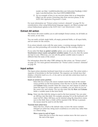 model, see http://publib.boulder.ibm.com/infocenter/hodhelp/v10r0/
topic/com.ibm.hod.doc/doc/hacl/DWYL0M88.HTML.
2. For an example of how to use non-text plane data in an Integration
Object see the section, Extracting data from non-text planes, in the
HATS Web Application Programmer's Guide.
For more information see “Extract action (<extract> element)” on page 58. For
considerations when using bidirectional language support, see Macro prompt and
extract bidirectional options in the HATS User's and Administrator's Guide.
Extract All action
The Extract All action enables you to add multiple Extract actions, for all fields on
the screen, at one time.
You can easily exclude single fields, all empty protected fields, or all input fields,
and set names for the extracts.
If an extract already exists with the same name, a warning message displays to
notify you that proceeding will override the settings for the existing extract.
If you select the Save as global variable option, you can also select whether to
Synchronize extract names and global variables names. If you do, then the names
are kept in sync. Otherwise, you can edit the global variable name to make it
different than the name of the extract.
For information about the other VME settings for this action, see “Extract action”
on page 121. For more general information see “Extract action (<extract> element)”
on page 58.
Input action
The Input action simulates keyboard input from an actual user. The action sends a
sequence of keystrokes to the host terminal. The sequence can include keys that
display a character (such as a, b, c, #, &, and so on) and also action keys (such as
[enter] and others).
Insert at current cursor position
Select this box to have the macro runtime insert the input at the current
cursor position on the host terminal. Clear this box to set the cursor Row
and Column fields yourself. Enter the cursor row and column at which to
insert the input. If a screen capture is available, you can click on it to set
the cursor row and column. You can also enter into the Row and Column
fields a variable name in the form $var$.
String Enter into this field the string to send to the host terminal. You can enter
an AID key into this field. For example, pressing F12 on the keyboard will
insert [pf12]. Other AID keys can be inserted using the drop-down menu
next to the field. Since a [tab] will be inserted if the TAB key is pressed,
the mouse must be used to exit the field.
Translate host action keys
Select this box, which is the default value, to have the macro runtime
interpret an action key string (such as [enter]) as an action key rather than
as a literal string.
Move cursor to end of input
Select this box to have the macro runtime move the text cursor to
the end of the input
Chapter 10. Visual Macro Editor 125
 