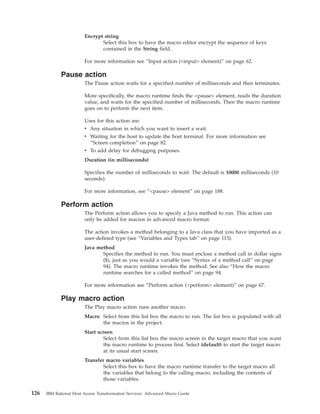 Encrypt string
Select this box to have the macro editor encrypt the sequence of keys
contained in the String field.
For more information see “Input action (<input> element)” on page 62.
Pause action
The Pause action waits for a specified number of milliseconds and then terminates.
More specifically, the macro runtime finds the <pause> element, reads the duration
value, and waits for the specified number of milliseconds. Then the macro runtime
goes on to perform the next item.
Uses for this action are:
v Any situation in which you want to insert a wait.
v Waiting for the host to update the host terminal. For more information see
“Screen completion” on page 82.
v To add delay for debugging purposes.
Duration (in milliseconds)
Specifies the number of milliseconds to wait. The default is 10000 milliseconds (10
seconds).
For more information, see “<pause> element” on page 188.
Perform action
The Perform action allows you to specify a Java method to run. This action can
only be added for macros in advanced macro format.
The action invokes a method belonging to a Java class that you have imported as a
user-defined type (see “Variables and Types tab” on page 113).
Java method
Specifies the method to run. You must enclose a method call in dollar signs
($), just as you would a variable (see “Syntax of a method call” on page
94). The macro runtime invokes the method. See also “How the macro
runtime searches for a called method” on page 94.
For more information see “Perform action (<perform> element)” on page 67.
Play macro action
The Play macro action runs another macro.
Macro Select from this list box the macro to run. The list box is populated with all
the macros in the project.
Start screen
Select from this list box the macro screen in the target macro that you want
the macro runtime to process first. Select (default) to start the target macro
at its usual start screen.
Transfer macro variables
Select this box to have the macro runtime transfer to the target macro all
the variables that belong to the calling macro, including the contents of
those variables.
126 IBM Rational Host Access Transformation Services: Advanced Macro Guide
 