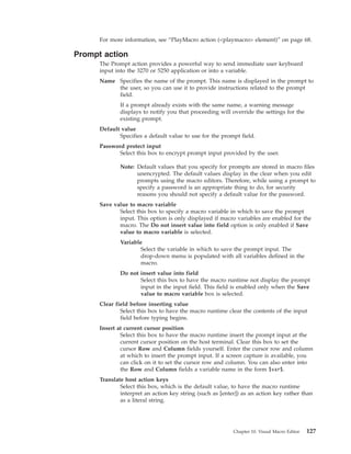 For more information, see “PlayMacro action (<playmacro> element)” on page 68.
Prompt action
The Prompt action provides a powerful way to send immediate user keyboard
input into the 3270 or 5250 application or into a variable.
Name Specifies the name of the prompt. This name is displayed in the prompt to
the user, so you can use it to provide instructions related to the prompt
field.
If a prompt already exists with the same name, a warning message
displays to notify you that proceeding will override the settings for the
existing prompt.
Default value
Specifies a default value to use for the prompt field.
Password protect input
Select this box to encrypt prompt input provided by the user.
Note: Default values that you specify for prompts are stored in macro files
unencrypted. The default values display in the clear when you edit
prompts using the macro editors. Therefore, while using a prompt to
specify a password is an appropriate thing to do, for security
reasons you should not specify a default value for the password.
Save value to macro variable
Select this box to specify a macro variable in which to save the prompt
input. This option is only displayed if macro variables are enabled for the
macro. The Do not insert value into field option is only enabled if Save
value to macro variable is selected.
Variable
Select the variable in which to save the prompt input. The
drop-down menu is populated with all variables defined in the
macro.
Do not insert value into field
Select this box to have the macro runtime not display the prompt
input in the input field. This field is enabled only when the Save
value to macro variable box is selected.
Clear field before inserting value
Select this box to have the macro runtime clear the contents of the input
field before typing begins.
Insert at current cursor position
Select this box to have the macro runtime insert the prompt input at the
current cursor position on the host terminal. Clear this box to set the
cursor Row and Column fields yourself. Enter the cursor row and column
at which to insert the prompt input. If a screen capture is available, you
can click on it to set the cursor row and column. You can also enter into
the Row and Column fields a variable name in the form $var$.
Translate host action keys
Select this box, which is the default value, to have the macro runtime
interpret an action key string (such as [enter]) as an action key rather than
as a literal string.
Chapter 10. Visual Macro Editor 127
 