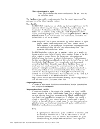 Move cursor to end of input
Select this box to have the macro runtime move the text cursor to
the end of the input
The Handler section enables you to determine how the prompt is processed. You
can select one of the following radio buttons:
Show handler
For HATS Web projects, you can select a .jsp file to prompt the user for the
necessary information, and include a button for the user to submit the
information. A default macro handler, named default.jsp, is shipped with
HATS. You can find this file by clicking the HATS Projects view of the
Toolkit, expanding the project name, and expanding Web Content > Macro
Event Handlers. If you want to create your own handler, ensure that you
return control to the HATS runtime.
Note: Integration Objects ignore the selected .jsp handler. Instead, an input
page is created for the Integration Object, and a prompt for the
value is placed in that input page. The generated output page copies
the value supplied by the input page into the Integration Object
before the Integration Object is run.
For HATS rich client projects, you can specify a custom macro handler, or
browse to select from the list of custom macro handlers defined in the rich
client project, to prompt the user for the necessary information, and
include a button for the user to submit the information. A default macro
handler, named DefaultMacroHandler, is shipped with HATS. You can find
this file in the HATS Projects view, expanding the project name, and
expanding Rich Client Content > Macro Event Handlers. If you want to
create your own handler, ensure that you return control to the HATS
runtime by calling the createButtonArea() and createButtons() methods in
the render() method of your custom macro handler. These methods are
called in the default implementation of the RcpMacroHandler.render()
method. For more information about RcpMacroHandler, see the HATS RCP
API Reference section in the HATS Information Center at
http://publib.boulder.ibm.com/infocenter/hatshelp/v80/index.jsp?topic=/
com.ibm.hats.doc/doc/rcpjavadoc/index.html.
Set prompt to string
If you know what value should be returned from a prompt, you can enter
that string in the String field.
Set prompt to global variable
If you want the value of the prompt to be provided by a global variable,
enter a name for the global variable in the Name field or select an existing
variable using the drop-down menu next to the Global variable field. If
you click the Advanced button, you can specify whether your variable is
shared or indexed. If it is an indexed variable, you also need to specify
whether to show all indexes or a single index. For more information about
global variables, see the chapter, Interacting with global variables, in the
HATS User's and Administrator's Guide.
Note:
If a prompt value is based on a global variable set by an extract, and
the promptall attribute is set to true, the extract action is not run
before the prompts values are retrieved. Because of this, the global
variable used by the prompt does not contain a value. If you use
128 IBM Rational Host Access Transformation Services: Advanced Macro Guide
 
