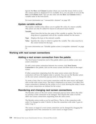 Specify the Row and Column location where you want the mouse click to occur.
The screen capture is displayed if it is available. If so, you can click on it to set the
Row and Column fields. You can also enter into the Row and Column fields a
variable name in the form $var$.
For more information see “<mouseclick> element” on page 185.
Update variable action
The Update variable action allows you to update the value of a macro variable.
This action can only be added for macros in advanced macro format.
Variable
Select from this list box the name of the variable to update. The list box
drop-down is populated with all the variables defined for the macro
Type Displays the type of the selected variable.
Value Specifies the value to which to update the variable. The value must be in
the correct format for the type.
For more information see “Variable update action (<varupdate> element)” on page
73.
Working with next screen connections
Adding a next screen connection from the palette
The Next Screen Connection tool of the palette allows you to define a new next
screen connection.
To add a next screen connection between two screens, click Next Screen
Connection in the palette, click on the source screen and then click on the target
screen.
If other connections originating from the same source screen exist, the new
connection will have the highest order or priority. You can use the Reorder action
on the next screen connection pop-up menu to change the order.
To create a loop, that is a next screen connection with the same source and target,
click on the same screen twice. The loop is displayed as an arrow, if no other next
screen connection is defined for the screen, or as a circle showing the order, if more
next screen connections are defined for the screen.
Reordering and changing next screen connections
The Reorder action on the next screen connection pop-up menu allows the order
(or priority) of the connection to be changed. This impacts the order of all the
other next screen connections originating from the same screen.
The Reorder action works as an Up and Down. That is, if the connection with
order 2 is changed to order 3 (down 1), then the connection with order 3 goes to
order 2 (up 1).
The source or target of a next screen connection can be changed by dragging the
appropriate end of the connection to a new source or target screen.
130 IBM Rational Host Access Transformation Services: Advanced Macro Guide
 