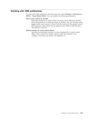 Working with VME preferences
To work with VME preferences, from the menu bar select Window > Preferences >
HATS > Visual Macro Editor. You can modify the following preferences:
Show screen actions by default
Select this preference to show actions on macro screen objects by default.
Clear this preference to hide the actions by default. You can click the action
toggle on the macro screen to show/hide the actions for the specific screen.
This preference only affects macros opened in the VME for the first time.
The default is selected.
Restrict number of screen actions shown
Specifies the maximum number of actions displayed for a macro screen
object. This is useful for complex macros where the interface is too
complex if all actions are shown. The default is 5.
Chapter 10. Visual Macro Editor 131
 
