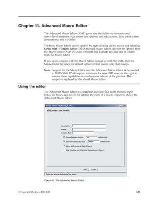 Chapter 11. Advanced Macro Editor
The Advanced Macro Editor (AME) gives you the ability to set macro and
screen-level attributes, edit screen descriptions; and add actions, links (next screen
connections), and variables.
The basic Macro Editor can be opened by right-clicking on the macro and selecting
Open With -> Macro Editor. The Advanced Macro Editor can then be opened from
the Macro Editor Overview page. Prompts and Extracts can also still be edited
from the Macro Editor.
If you open a macro with the Macro Editor, instead of with the VME, then the
Macro Editor becomes the default editor for that macro (only that macro).
Note: Support for the Macro Editor and the Advanced Macro Editor is deprecated
in HATS V8.0. While support continues for now, IBM reserves the right to
remove these capabilities in a subsequent release of the product. This
support is replaced by the Visual Macro Editor.
Using the editor
The Advanced Macro Editor is a graphical user interface (with buttons, input
fields, list boxes, and so on) for editing the parts of a macro. Figure 60 shows the
Advanced Macro Editor.
Figure 60. The Advanced Macro Editor
© Copyright IBM Corp. 2003, 2011 133
 