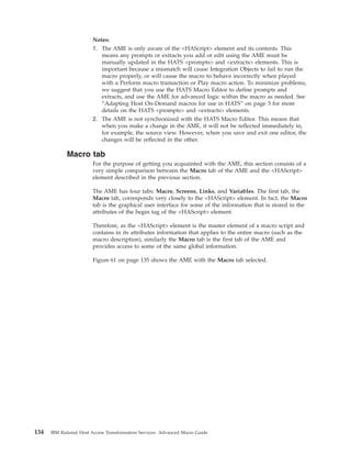 Notes:
1. The AME is only aware of the <HAScript> element and its contents. This
means any prompts or extracts you add or edit using the AME must be
manually updated in the HATS <prompts> and <extracts> elements. This is
important because a mismatch will cause Integration Objects to fail to run the
macro properly, or will cause the macro to behave incorrectly when played
with a Perform macro transaction or Play macro action. To minimize problems,
we suggest that you use the HATS Macro Editor to define prompts and
extracts, and use the AME for advanced logic within the macro as needed. See
“Adapting Host On-Demand macros for use in HATS” on page 3 for more
details on the HATS <prompts> and <extracts> elements.
2. The AME is not synchronized with the HATS Macro Editor. This means that
when you make a change in the AME, it will not be reflected immediately in,
for example, the source view. However, when you save and exit one editor, the
changes will be reflected in the other.
Macro tab
For the purpose of getting you acquainted with the AME, this section consists of a
very simple comparison between the Macro tab of the AME and the <HAScript>
element described in the previous section.
The AME has four tabs: Macro, Screens, Links, and Variables. The first tab, the
Macro tab, corresponds very closely to the <HAScript> element. In fact, the Macro
tab is the graphical user interface for some of the information that is stored in the
attributes of the begin tag of the <HAScript> element.
Therefore, as the <HAScript> element is the master element of a macro script and
contains in its attributes information that applies to the entire macro (such as the
macro description), similarly the Macro tab is the first tab of the AME and
provides access to some of the same global information.
Figure 61 on page 135 shows the AME with the Macro tab selected.
134 IBM Rational Host Access Transformation Services: Advanced Macro Guide
 