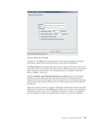 In Figure 61, the Macro tab has input fields for the macro description and other
information, along with several check boxes. Also notice the following:
The Macro Name field contains the name that you assign to the macro. This is the
same name that you will select when you want to edit the macro or run the macro.
Macro names are case-sensitive. For example, macro_1 is a different name than
Macro_1, MACRO_1, and so on.
The Use Variables and Arithmetic Expressions In Macro check box determines
whether the macro object uses the basic macro format or the advanced macro
format for this macro. In the figure above this check box is not selected, indicating
that the basic macro format will be used (see “Basic and advanced macro format”
on page 15).
Figure 62 on page 136 shows a sample <HAScript> element that contains the same
information as is shown on the Macro tab in Figure 61, as well as some additional
information. In the source view, a <HAScript> element is written on a single line;
here the element is written on multiple lines so that you can see the attributes.
Figure 61. Macro tab of the AME
Chapter 11. Advanced Macro Editor 135
 