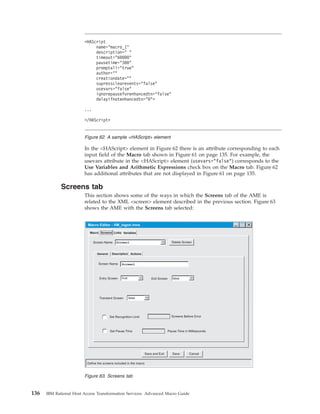 In the <HAScript> element in Figure 62 there is an attribute corresponding to each
input field of the Macro tab shown in Figure 61 on page 135. For example, the
usevars attribute in the <HAScript> element (usevars="false") corresponds to the
Use Variables and Arithmetic Expressions check box on the Macro tab. Figure 62
has additional attributes that are not displayed in Figure 61 on page 135.
Screens tab
This section shows some of the ways in which the Screens tab of the AME is
related to the XML <screen> element described in the previous section. Figure 63
shows the AME with the Screens tab selected:
<HAScript
name="macro_1"
description=" "
timeout="60000"
pausetime="300"
promptall="true"
author=""
creationdate=""
supressclearevents="false"
usevars="false"
ignorepauseforenhancedtn="false"
delayifnotenhancedtn="0">
...
</HAScript>
Figure 62. A sample <HAScript> element
Save CancelSave and Exit
Delete Screen
Macro Editor - VM_logon.hma
Entry Screen
Define the screens included in the macro
Macro Screens Links Variables
true
Set Pause Time Pause Time in Milliseconds
Set Recognition Limit Screens Before Error
Transient Screen
Screen Name
General Description Actions
Screen Name
Exit Screen false
false
Screen1
Screen1
Figure 63. Screens tab
136 IBM Rational Host Access Transformation Services: Advanced Macro Guide
 