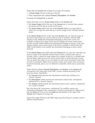 Notice that the Screens tab in Figure 63 on page 136 contains:
v A Screen Name list box at the top of the tab
v Three subordinate tabs, labeled General, Description, and Actions
Currently, the General tab is selected.
Notice that there are two Screen Name fields on the Screens tab:
v The Screen Name field at the top of the Screens tab is a list box that contains
the names of all the macro screens in the macro.
v The Screen Name field at the top of the General subtab is an input field in
which you can type the name that you want to assign to the currently selected
screen.
In the Screen Name list box at the top of the Screens tab, you click the name of
the macro screen that you want to work on (such as Screen1), and the AME
displays in the subtabs the information belonging to that macro screen. For
example, in Figure 63 on page 136 the list box displays the macro screen name
Screen1 and the subtabs display the information belonging to Screen1. If the user
selected another macro screen name in the list box, perhaps Screen10, then the
AME would display in the subtabs the information belonging to macro screen
Screen10.
In the Screen Name input field under the General tab, you type the name that you
want to assign to the currently selected macro screen. A screen name such as
Screenx, where x stands for some integer (for example, Screen1), is a default name
that the Macro object gives to the macro screen when it creates the macro screen.
You can retain this name, or you can replace it with a more descriptive name that
is easier to remember. (When all your macro screens have names such as Screen3,
Screen10, Screen24, and so on, it is difficult to remember which macro screen does
what.)
Notice that the subtabs General, Description, and Actions on the Screens tab
correspond to the main parts of the XML <screen> element described in the
previous section. Specifically:
v The General subtab presents the information stored in the attributes of a
<screen> element.
v The Description subtab presents the information stored in the <description>
subelement of a <screen> element.
v The Actions subtab presents the information stored in the <actions> subelement
of a <screen> element.
But what about the <nextscreens> subelement? For usability reasons, the
information belonging to the <nextscreens> element is presented in a higher-level
tab, the Links tab. You can see the Links tab immediately to the right of the
Screens tab in Figure 63 on page 136.
Figure 64 on page 138 shows the XML begin tag and end tag of a sample <screen>
element named Screen1:
Chapter 11. Advanced Macro Editor 137
 