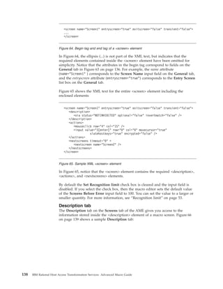 In Figure 64, the ellipsis (...) is not part of the XML text, but indicates that the
required elements contained inside the <screen> element have been omitted for
simplicity. Notice that the attributes in the begin tag correspond to fields on the
General tab in Figure 63 on page 136. For example, the name attribute
(name="Screen1" ) corresponds to the Screen Name input field on the General tab,
and the entryscreen attribute (entryscreen="true") corresponds to the Entry Screen
list box on the General tab.
Figure 65 shows the XML text for the entire <screen> element including the
enclosed elements:
In Figure 65, notice that the <screen> element contains the required <description>,
<actions>, and <nextscreens> elements.
By default the Set Recognition limit check box is cleared and the input field is
disabled. If you select the check box, then the macro editor sets the default value
of the Screens Before Error input field to 100. You can set the value to a larger or
smaller quantity. For more information, see “Recognition limit” on page 53.
Description tab
The Description tab on the Screens tab of the AME gives you access to the
information stored inside the <description> element of a macro screen. Figure 66
on page 139 shows a sample Description tab:
<screen name="Screen1" entryscreen="true" exitscreen="false" transient="false">
...
</screen>
Figure 64. Begin tag and end tag of a <screen> element
<screen name="Screen1" entryscreen="true" exitscreen="false" transient="false">
<description>
<oia status="NOTINHIBITED" optional="false" invertmatch="false" />
</description>
<actions>
<mouseclick row="4" col="15" />
<input value="3[enter]" row="0" col="0" movecursor="true"
xlatehostkeys="true" encrypted="false" />
</actions>
<nextscreens timeout="0" >
<nextscreen name="Screen2" />
</nextscreens>
</screen>
Figure 65. Sample XML <screen> element
138 IBM Rational Host Access Transformation Services: Advanced Macro Guide
 