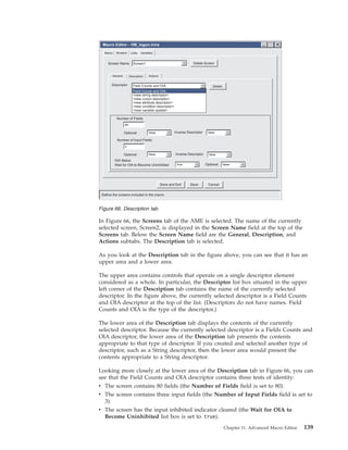 In Figure 66, the Screens tab of the AME is selected. The name of the currently
selected screen, Screen2, is displayed in the Screen Name field at the top of the
Screens tab. Below the Screen Name field are the General, Description, and
Actions subtabs. The Description tab is selected.
As you look at the Description tab in the figure above, you can see that it has an
upper area and a lower area.
The upper area contains controls that operate on a single descriptor element
considered as a whole. In particular, the Descriptor list box situated in the upper
left corner of the Description tab contains the name of the currently selected
descriptor. In the figure above, the currently selected descriptor is a Field Counts
and OIA descriptor at the top of the list. (Descriptors do not have names. Field
Counts and OIA is the type of the descriptor.)
The lower area of the Description tab displays the contents of the currently
selected descriptor. Because the currently selected descriptor is a Fields Counts and
OIA descriptor, the lower area of the Description tab presents the contents
appropriate to that type of descriptor. If you created and selected another type of
descriptor, such as a String descriptor, then the lower area would present the
contents appropriate to a String descriptor.
Looking more closely at the lower area of the Description tab in Figure 66, you can
see that the Field Counts and OIA descriptor contains three tests of identity:
v The screen contains 80 fields (the Number of Fields field is set to 80).
v The screen contains three input fields (the Number of Input Fields field is set to
3).
v The screen has the input inhibited indicator cleared (the Wait for OIA to
Become Uninhibited list box is set to true).
Delete Screen
Number of Fields
Define the screens included in the macro
Macro Screens Links Variables
Wait for OIA to Become Uninhibited
Inverse DescriptorOptional
Screen Name
General Description Actions
Descriptor
false
Screen1
Delete
Number of Input Fields
Inverse DescriptorOptional false
true Optional false
false
false
Field Counts and OIA
Field Counts and OIA
<new string descriptor>
<new cursor descriptor>
<new attribute descriptor>
<new condition descriptor>
<new variable update>
Macro Editor - VM_logon.hma
OIA Status
Save CancelSave and Exit
80
3
Figure 66. Description tab
Chapter 11. Advanced Macro Editor 139
 