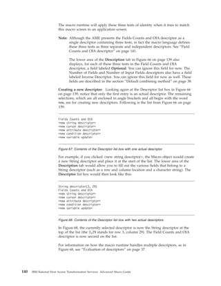 The macro runtime will apply these three tests of identity when it tries to match
this macro screen to an application screen.
Note: Although the AME presents the Fields Counts and OIA descriptor as a
single descriptor containing three tests, in fact the macro language defines
these three tests as three separate and independent descriptors. See “Field
Counts and OIA descriptor” on page 141.
The lower area of the Description tab in Figure 66 on page 139 also
displays, for each of these three tests in the Field Counts and OIA
descriptor, a field labeled Optional. You can ignore this field for now. The
Number of Fields and Number of Input Fields descriptors also have a field
labeled Inverse Descriptor. You can ignore this field for now as well. These
fields are described in the section “Default combining method” on page 38.
Creating a new descriptor: Looking again at the Descriptor list box in Figure 66
on page 139, notice that only the first entry is an actual descriptor. The remaining
selections, which are all enclosed in angle brackets and all begin with the word
new, are for creating new descriptors. Following is the list from Figure 66 on page
139:
For example, if you clicked <new string descriptor>, the Macro object would create
a new String descriptor and place it at the start of the list. The lower area of the
Description tab would allow you to fill out the various fields that belong to a
String descriptor (such as a row and column location and a character string). The
Descriptor list box would then look like this:
In Figure 68, the currently selected descriptor is now the String descriptor at the
top of the list (the 3,29 stands for row 3, column 29). The Field Counts and OIA
descriptor is now second on the list.
For information on how the macro runtime handles multiple descriptors, as in
Figure 68, see “Evaluation of descriptors” on page 37.
Fields Counts and OIA
<new string descriptor>
<new cursor descriptor>
<new attribute descriptor>
<new condition descriptor>
<new variable update>
Figure 67. Contents of the Descriptor list box with one actual descriptor
String descriptor(3, 29)
Fields Counts and OIA
<new string descriptor>
<new cursor descriptor>
<new attribute descriptor>
<new condition descriptor>
<new variable update>
Figure 68. Contents of the Descriptor list box with two actual descriptors
140 IBM Rational Host Access Transformation Services: Advanced Macro Guide
 