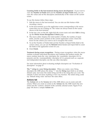 Counting fields in the host terminal during macro development: If you want to
view the Number of Fields field and the Number of Input Fields field, you can
view the values and set the descriptors automatically to the values on the current
screen.
To use this feature follow these steps:
1. Edit the macro in the host terminal. You can also use this feature while
recording a macro.
2. In the host terminal, go to the application screen corresponding to the macro
screen that you are working on. The values are always based on the screen
shown in the host terminal.
3. In the tree view on the left, right-click the screen name and select Edit to bring
up the Define Screen Recognition Criteria page.
4. The macro editor displays the total number of fields, the number of input
fields, and the cursor position in the current application screen. Check the
boxes for the criteria you want to use to recognize this screen.
5. To set the Number of Fields field and the Number of Input Fields field to the
correct values, you can use the Refresh button beside each input field to count
the fields in the application screen for you.
6. Click Finish.
Treatment during screen recognition: During screen recognition, when the macro
runtime evaluates individual descriptors and combines the boolean results, the
macro runtime treats the <oia> descriptor, the <numfields> descriptor (if it is
present), and the <numinputfields> descriptor (if it is present) each as a separate
and independent descriptor, one like any other descriptor.
For more information about evaluating multiple descriptors see “Evaluation of
descriptors” on page 37
The '*' string in a new String descriptor: When you create a new String
descriptor the AME places the string ’*’ into the String input field as an initial,
default value. Just erase this initial string and fill in the string that you want. The
asterisk (*) does not mean anything or have any function. The initial string could
say 'Default string value' and have the same effect.
Actions tab
The Actions tab on the Screens tab of the AME allows you to create and edit
actions. When you create an action in the Actions tab, the AME inserts the new
action into the <actions> element of the currently selected screen. Figure 70 on
page 144 shows a sample Actions tab:
Chapter 11. Advanced Macro Editor 143
 
