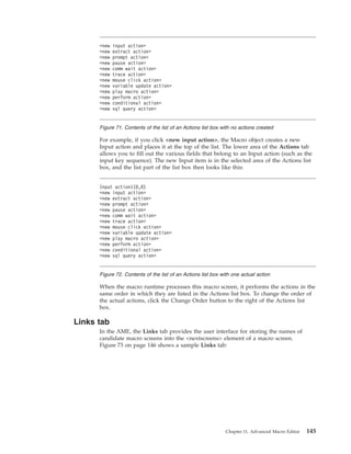 For example, if you click <new input action>, the Macro object creates a new
Input action and places it at the top of the list. The lower area of the Actions tab
allows you to fill out the various fields that belong to an Input action (such as the
input key sequence). The new Input item is in the selected area of the Actions list
box, and the list part of the list box then looks like this:
When the macro runtime processes this macro screen, it performs the actions in the
same order in which they are listed in the Actions list box. To change the order of
the actual actions, click the Change Order button to the right of the Actions list
box.
Links tab
In the AME, the Links tab provides the user interface for storing the names of
candidate macro screens into the <nextscreens> element of a macro screen.
Figure 73 on page 146 shows a sample Links tab:
<new input action>
<new extract action>
<new prompt action>
<new pause action>
<new comm wait action>
<new trace action>
<new mouse click action>
<new variable update action>
<new play macro action>
<new perform action>
<new conditional action>
<new sql query action>
Figure 71. Contents of the list of an Actions list box with no actions created
Input action1(0,0)
<new input action>
<new extract action>
<new prompt action>
<new pause action>
<new comm wait action>
<new trace action>
<new mouse click action>
<new variable update action>
<new play macro action>
<new perform action>
<new conditional action>
<new sql query action>
Figure 72. Contents of the list of an Actions list box with one actual action
Chapter 11. Advanced Macro Editor 145
 