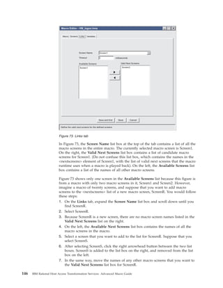 In Figure 73, the Screen Name list box at the top of the tab contains a list of all the
macro screens in the entire macro. The currently selected macro screen is Screen1.
On the right, the Valid Next Screens list box contains a list of candidate macro
screens for Screen1. (Do not confuse this list box, which contains the names in the
<nextscreens> element of Screen1, with the list of valid next screens that the macro
runtime uses when a macro is played back). On the left, the Available Screens list
box contains a list of the names of all other macro screens.
Figure 73 shows only one screen in the Available Screens list because this figure is
from a macro with only two macro screens in it, Screen1 and Screen2. However,
imagine a macro of twenty screens, and suppose that you want to add macro
screens to the <nextscreens> list of a new macro screen, ScreenR. You would follow
these steps:
1. On the Links tab, expand the Screen Name list box and scroll down until you
find ScreenR.
2. Select ScreenR.
3. Because ScreenR is a new screen, there are no macro screen names listed in the
Valid Next Screens list on the right.
4. On the left, the Available Next Screens list box contains the names of all the
macro screens in the macro.
5. Select a screen that you want to add to the list for ScreenR. Suppose that you
select ScreenS.
6. After selecting ScreenS, click the right arrowhead button between the two list
boxes. ScreenS is added to the list box on the right, and removed from the list
box on the left.
7. In the same way, move the names of any other macro screens that you want to
the Valid Next Screens list box for ScreenR.
Define the valid next screens for the defined screens
Macro Screens Links Variables
Screen1Screen Name
Timeout 0 milliseconds
Screen1 Screen2
Available Screens Valid Next Screens
Macro Editor - VM_logon.hma
Save CancelSave and Exit
Figure 73. Links tab
146 IBM Rational Host Access Transformation Services: Advanced Macro Guide
 