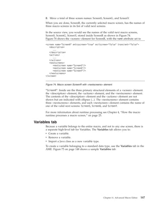 8. Move a total of three screen names: ScreenS, ScreenG, and ScreenY.
When you are done, ScreenR, the currently selected macro screen, has the names of
three macro screens in its list of valid next screens.
In the source view, you would see the names of the valid next macro screens,
ScreenS, ScreenG, ScreenY, stored inside ScreenR as shown in Figure 74:
Figure 74 shows the <screen> element for ScreenR, with the name attribute set to
"ScreenR". Inside are the three primary structural elements of a <screen> element:
the <description> element, the <actions> element, and the <nextscreens> element.
The contents of the <description> element and the <actions> element are not
shown but are indicated with ellipses (...). The <nextscreens> element contains
three <nextscreens> elements, and each <nextscreen> element contains the name of
one of the valid next screens: ScreenS, ScreenG, and ScreenY.
For more information about runtime processing see Chapter 4, “How the macro
runtime processes a macro screen,” on page 25.
Variables tab
Because a variable belongs to the entire macro, and not to any one screen, there is
a separate high-level tab for Variables. The Variables tab allows you to:
v Create a variable.
v Remove a variable.
v Import a Java class as a new variable type.
To create a variable belonging to a standard data type, use the Variables tab in the
AME. Figure 75 on page 148 shows a sample Variables tab:
<screen name="ScreenR" entryscreen="true" exitscreen="false" transient="false">
<description>
...
</description>
<actions>
...
</actions>
<nextscreens>
<nextscreen name="ScreenS"/>
<nextscreen name="ScreenG"/>
<nextscreen name="ScreenY"/>
</nextscreens>
</screen>
Figure 74. Macro screen ScreenR with <nextscreens> element
Chapter 11. Advanced Macro Editor 147
 