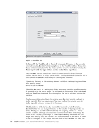 In Figure 75, the Variables tab of the AME is selected. The name of the currently
selected variable, $strUserName$, is displayed in the Variables list box. Three other
fields contain information that the macro runtime needs to create this variable: the
Name input field, the Type list box, and the Initial Value input field.
The Variables list box contains the names of all the variables that have been
created for this macro. It allows you to select a variable to edit or to remove, and it
also contains a <new variable> entry for creating new variables.
Notice that the entry of the currently selected variable is contained in parentheses
after another string:
Variable1($strUserName$)
The string Variable1 is a setting that shows how many variables you have created.
It is not saved in the macro script. The real name of the variable is $strUserName$,
and you should use this name alone throughout the macro wherever you use the
variable.
You have probably noticed that the variable name $strUserName$ is enclosed in
dollar signs ($). This is a requirement. You must enclose the variable name in
dollar signs ($) wherever you use it in the macro.
The Name input field displays the name of the currently selected variable,
$strUserName$. You can change the name of the variable by typing over the old
name. Mostly you should use this field only for assigning a name to a newly
created variable. Although you can come back later at any time and change the
name of this variable (for example to $strUserFirstName$), remember that you
might have already used the variable's old name elsewhere in the macro, in some
action or descriptor. If you change the name here in the Variables tab, then you
Remove
Import...
Variables
Recognize this screen by general screen characteristics
Name
Type
Initial Value
string
Macro Screens Links Variables
Variable1($strUserName$)
$strUserName$
Macro Editor - VM_logon.hma
Save CancelSave and Exit
Figure 75. Variables tab
148 IBM Rational Host Access Transformation Services: Advanced Macro Guide
 