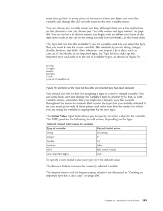 must also go back to every place in the macro where you have you used the
variable and change the old variable name to the new variable name.
You can choose any variable name you like, although there are a few restrictions
on the characters you can choose (see “Variable names and type names” on page
90). You do not have to choose names that begin with an abbreviated form of the
data type (such as the str in the string variable $strUserName$), as this book does.
The Type list box lists the available types for variables and lets you select the type
that you want to use for a new variable. The standard types are string, integer,
double, boolean, and field. Also, whenever you import a Java class, such as
java.util.Hashtable, as an imported type, the Type list box picks up this
imported type and adds it to the list of available types, as shown in Figure 76:
You should use this list box for assigning a type to a newly created variable. You
can come back later and change the variable's type to another type, but, as with
variable names, remember that you might have already used the variable
throughout the macro in contexts that require the type that you initially selected. If
so, you must go to each of those places and make sure that the context in which
you are using the variable is appropriate for its new type.
The Initial Value input field allows you to specify an initial value for the variable.
The AME provides the following default values, depending on the type:
Table 22. Default initial values for variables
Type of variable: Default initial value:
string No string
integer 0
double 0.0
boolean false
field (No initial value)
(any imported type) null
To specify a new initial value just type over the default value.
The Remove button removes the currently selected variable.
The Import button and the Import popup window are discussed in “Creating an
imported type for a Java class” on page 150.
string
integer
double
boolean
field
java.util.Hashtable
Figure 76. Contents of the Type list box after an imported type has been declared
Chapter 11. Advanced Macro Editor 149
 