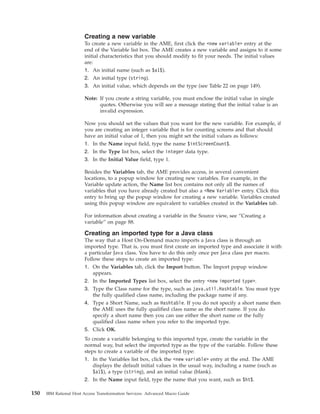 Creating a new variable
To create a new variable in the AME, first click the <new variable> entry at the
end of the Variable list box. The AME creates a new variable and assigns to it some
initial characteristics that you should modify to fit your needs. The initial values
are:
1. An initial name (such as $a1$).
2. An initial type (string).
3. An initial value, which depends on the type (see Table 22 on page 149).
Note: If you create a string variable, you must enclose the initial value in single
quotes. Otherwise you will see a message stating that the initial value is an
invalid expression.
Now you should set the values that you want for the new variable. For example, if
you are creating an integer variable that is for counting screens and that should
have an initial value of 1, then you might set the initial values as follows:
1. In the Name input field, type the name $intScreenCount$.
2. In the Type list box, select the integer data type.
3. In the Initial Value field, type 1.
Besides the Variables tab, the AME provides access, in several convenient
locations, to a popup window for creating new variables. For example, in the
Variable update action, the Name list box contains not only all the names of
variables that you have already created but also a <New Variable> entry. Click this
entry to bring up the popup window for creating a new variable. Variables created
using this popup window are equivalent to variables created in the Variables tab.
For information about creating a variable in the Source view, see “Creating a
variable” on page 88.
Creating an imported type for a Java class
The way that a Host On-Demand macro imports a Java class is through an
imported type. That is, you must first create an imported type and associate it with
a particular Java class. You have to do this only once per Java class per macro.
Follow these steps to create an imported type:
1. On the Variables tab, click the Import button. The Import popup window
appears.
2. In the Imported Types list box, select the entry <new imported type>.
3. Type the Class name for the type, such as java.util.Hashtable. You must type
the fully qualified class name, including the package name if any.
4. Type a Short Name, such as Hashtable. If you do not specify a short name then
the AME uses the fully qualified class name as the short name. If you do
specify a short name then you can use either the short name or the fully
qualified class name when you refer to the imported type.
5. Click OK.
To create a variable belonging to this imported type, create the variable in the
normal way, but select the imported type as the type of the variable. Follow these
steps to create a variable of the imported type:
1. In the Variables list box, click the <new variable> entry at the end. The AME
displays the default initial values in the usual way, including a name (such as
$a1$), a type (string), and an initial value (blank).
2. In the Name input field, type the name that you want, such as $ht$.
150 IBM Rational Host Access Transformation Services: Advanced Macro Guide
 
