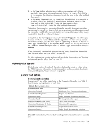 3. In the Type list box, select the imported type, such as Hashtable (if you
specified a short name when you imported the type) or java.util.Hashtable
(if you accepted the default short name, which is the same as the fully qualified
class name).
4. In the Initial Value field, you can either leave the field blank (which results in
an initial value of null) or specify a method that returns an instance of the
class, such as $new Hashtable()$ (using the short name) or $new
java.util.Hashtable()$ (using the fully qualified class name).
Notice that the constructors are enclosed in dollar signs ($). You must use dollar
signs around every call to a Java method, just as you must use dollar signs around
the name of a variable. (The reason is that the enclosing dollar signs tell the macro
runtime that it needs to evaluate the item.)
Going back to the Import popup window, the Imported Types list box allows you
to create new types and to edit or delete the types that you have already created.
To create a new type, click the <new imported type> entry at the end of the list. To
edit a type, select the type in the Imported Types list box and modify the values in
the Class and Short Name input fields. To remove a type, select the type and click
Remove.
When you specify a short name, you can use any name, with certain restrictions
(see “Variable names and type names” on page 90).
For information about creating an imported type in the Source view, see “Creating
an imported type for a Java class” on page 89.
Working with actions
The following sections describe all the actions that can be added or edited using
the AME. For more information about macro actions and more details about each
action, see Chapter 7, “Macro actions,” on page 55.
Comm wait action
Communication states
You can specify any of the states listed in the Connection Status list box. Table 23
lists the name and significance of each state:
Table 23. Communication states
Communication state: Significance:
Connection Initiated Initial state. Start Communications issued.
Connection Pending Active Request socket connect.
Connection Active Socket connected. Connection with host.
Connection Ready Telnet negotiation has begun.
Connection Device Name Ready Device name negotiated.
Connection Workstation ID Ready Workstation ID negotiated.
Connection Pending Inactive Stop Communications issued.
Connection Inactive Socket closed. No connection with host.
The stable states (that is, the ones that usually persist for more than a few seconds)
are:
Chapter 11. Advanced Macro Editor 151
 