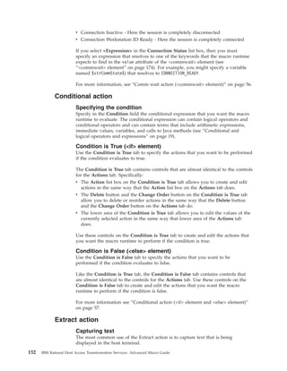 v Connection Inactive - Here the session is completely disconnected
v Connection Workstation ID Ready - Here the session is completely connected
If you select <Expression> in the Connection Status list box, then you must
specify an expression that resolves to one of the keywords that the macro runtime
expects to find in the value attribute of the <commwait> element (see
“<commwait> element” on page 174). For example, you might specify a variable
named $strCommState$) that resolves to CONNECTION_READY.
For more information, see “Comm wait action (<commwait> element)” on page 56.
Conditional action
Specifying the condition
Specify in the Condition field the conditional expression that you want the macro
runtime to evaluate. The conditional expression can contain logical operators and
conditional operators and can contain terms that include arithmetic expressions,
immediate values, variables, and calls to Java methods (see “Conditional and
logical operators and expressions” on page 19).
Condition is True (<if> element)
Use the Condition is True tab to specify the actions that you want to be performed
if the condition evaluates to true.
The Condition is True tab contains controls that are almost identical to the controls
for the Actions tab. Specifically:
v The Action list box on the Condition is True tab allows you to create and edit
actions in the same way that the Action list box on the Actions tab does.
v The Delete button and the Change Order button on the Condition is True tab
allow you to delete or reorder actions in the same way that the Delete button
and the Change Order button on the Actions tab do.
v The lower area of the Condition is True tab allows you to edit the values of the
currently selected action in the same way that lower area of the Actions tab
does.
Use these controls on the Condition is True tab to create and edit the actions that
you want the macro runtime to perform if the condition is true.
Condition is False (<else> element)
Use the Condition is False tab to specify the actions that you want to be
performed if the condition evaluates to false.
Like the Condition is True tab, the Condition is False tab contains controls that
are almost identical to the controls for the Actions tab. Use these controls on the
Condition is False tab to create and edit the actions that you want the macro
runtime to perform if the condition is false.
For more information see “Conditional action (<if> element and <else> element)”
on page 57.
Extract action
Capturing text
The most common use of the Extract action is to capture text that is being
displayed in the host terminal.
152 IBM Rational Host Access Transformation Services: Advanced Macro Guide
 