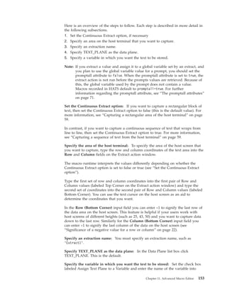 Here is an overview of the steps to follow. Each step is described in more detail in
the following subsections.
1. Set the Continuous Extract option, if necessary
2. Specify an area on the host terminal that you want to capture.
3. Specify an extraction name.
4. Specify TEXT_PLANE as the data plane.
5. Specify a variable in which you want the text to be stored.
Note: If you extract a value and assign it to a global variable set by an extract, and
you plan to use the global variable value for a prompt, you should set the
promptall attribute to false. When the promptall attribute is set to true, the
extract action is not run before the prompts values are retrieved. Because of
this, the global variable used by the prompt does not contain a value.
Macros recorded in HATS default to promptall=true. For further
information regarding the promptall attribute, see “The promptall attributes”
on page 71.
Set the Continuous Extract option: If you want to capture a rectangular block of
text, then set the Continuous Extract option to false (this is the default value). For
more information, see “Capturing a rectangular area of the host terminal” on page
59.
In contrast, if you want to capture a continuous sequence of text that wraps from
line to line, then set the Continuous Extract option to true. For more information,
see “Capturing a sequence of text from the host terminal” on page 59.
Specify the area of the host terminal: To specify the area of the host screen that
you want to capture, type the row and column coordinates of the text area into the
Row and Column fields on the Extract action window.
The macro runtime interprets the values differently depending on whether the
Continuous Extract option is set to false or true (see “Set the Continuous Extract
option”).
Type the first set of row and column coordinates into the first pair of Row and
Column values (labeled Top Corner on the Extract action window) and type the
second set of coordinates into the second pair of Row and Column values (labeled
Bottom Corner). You can use the text cursor on the host screen as an aid to
determine the coordinates that you want.
In the Row (Bottom Corner) input field you can enter -1 to signify the last row of
the data area on the host screen. This feature is helpful if your users work with
host screens of different heights (such as 25, 43, 50) and you want to capture data
down to the last row. Similarly for the Column (Bottom Corner) input field you
can enter -1 to signify the last column of the data on the host screen (see
“Significance of a negative value for a row or column” on page 22).
Specify an extraction name: You must specify an extraction name, such as
’Extract1’.
Specify TEXT_PLANE as the data plane: In the Data Plane list box click
TEXT_PLANE. This is the default.
Specify the variable in which you want the text to be stored: Set the check box
labeled Assign Text Plane to a Variable and enter the name of the variable into
Chapter 11. Advanced Macro Editor 153
 