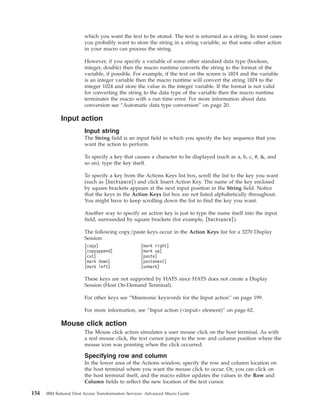 which you want the text to be stored. The text is returned as a string. In most cases
you probably want to store the string in a string variable, so that some other action
in your macro can process the string.
However, if you specify a variable of some other standard data type (boolean,
integer, double) then the macro runtime converts the string to the format of the
variable, if possible. For example, if the text on the screen is 1024 and the variable
is an integer variable then the macro runtime will convert the string 1024 to the
integer 1024 and store the value in the integer variable. If the format is not valid
for converting the string to the data type of the variable then the macro runtime
terminates the macro with a run time error. For more information about data
conversion see “Automatic data type conversion” on page 20.
Input action
Input string
The String field is an input field in which you specify the key sequence that you
want the action to perform.
To specify a key that causes a character to be displayed (such as a, b, c, #, &, and
so on), type the key itself.
To specify a key from the Actions Keys list box, scroll the list to the key you want
(such as [backspace]) and click Insert Action Key. The name of the key enclosed
by square brackets appears at the next input position in the String field. Notice
that the keys in the Action Keys list box are not listed alphabetically throughout.
You might have to keep scrolling down the list to find the key you want.
Another way to specify an action key is just to type the name itself into the input
field, surrounded by square brackets (for example, [backspace]).
The following copy/paste keys occur in the Action Keys list for a 3270 Display
Session:
[copy] [mark right]
[copyappend] [mark up]
[cut] [paste]
[mark down] [pastenext]
[mark left] [unmark]
These keys are not supported by HATS since HATS does not create a Display
Session (Host On-Demand Terminal).
For other keys see “Mnemonic keywords for the Input action” on page 199.
For more information, see “Input action (<input> element)” on page 62.
Mouse click action
The Mouse click action simulates a user mouse click on the host terminal. As with
a real mouse click, the text cursor jumps to the row and column position where the
mouse icon was pointing when the click occurred.
Specifying row and column
In the lower area of the Actions window, specify the row and column location on
the host terminal where you want the mouse click to occur. Or, you can click on
the host terminal itself, and the macro editor updates the values in the Row and
Column fields to reflect the new location of the text cursor.
154 IBM Rational Host Access Transformation Services: Advanced Macro Guide
 
