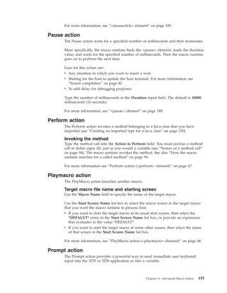 For more information, see “<mouseclick> element” on page 185.
Pause action
The Pause action waits for a specified number of milliseconds and then terminates.
More specifically, the macro runtime finds the <pause> element, reads the duration
value, and waits for the specified number of milliseconds. Then the macro runtime
goes on to perform the next item.
Uses for this action are:
v Any situation in which you want to insert a wait.
v Waiting for the host to update the host terminal. For more information see
“Screen completion” on page 82.
v To add delay for debugging purposes.
Type the number of milliseconds in the Duration input field. The default is 10000
milliseconds (10 seconds).
For more information, see “<pause> element” on page 188.
Perform action
The Perform action invokes a method belonging to a Java class that you have
imported (see “Creating an imported type for a Java class” on page 150).
Invoking the method
Type the method call into the Action to Perform field. You must enclose a method
call in dollar signs ($), just as you would a variable (see “Syntax of a method call”
on page 94). The macro runtime invokes the method. See also “How the macro
runtime searches for a called method” on page 94.
For more information see “Perform action (<perform> element)” on page 67.
Playmacro action
The PlayMacro action launches another macro.
Target macro file name and starting screen
Use the Macro Name field to specify the name of the target macro.
Use the Start Screen Name list box to select the macro screen in the target macro
that you want the macro runtime to process first:
v If you want to start the target macro at its usual start screen, then select the
*DEFAULT* entry in the Start Screen Name list box, or provide an expression
that evaluates to the value *DEFAULT*.
v If you want to start the target macro at some other screen, then select the name
of that screen in the Start Screen Name list box.
For more information, see “PlayMacro action (<playmacro> element)” on page 68.
Prompt action
The Prompt action provides a powerful way to send immediate user keyboard
input into the 3270 or 5250 application or into a variable.
Chapter 11. Advanced Macro Editor 155
 