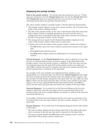 Displaying the prompt window
Parts of the prompt window: You should type the prompt text (such as ’Please
type your password:') into the Prompt Name field, not into the Prompt Text field.
(The Prompt Text field is an optional field than you can use to store a note
containing details about the particular Prompt action.)
The macro runtime displays a prompt window with the following characteristics:
v The prompt window appears on top of the session window and is located in the
center of the system's desktop window.
v The title of the prompt window is the value of the Prompt Title field unless that
field is blank or there are multiple prompts in the macro and the macro is
configured to show all prompts at the start of the macro. In those two instances,
the title of the prompt window will be "Prompt".
v The message that you typed into the Prompt Name field is displayed in the
center of the prompt window, followed by an input field.
v A button row across the bottom of the prompt window contains three buttons:
– The OK button causes the macro runtime to process the contents of the input
field.
– The Cancel button halts the macro.
– The Help button displays help text explaining how to use the prompt
window.
Default Response: In the Default Response field, which is optional, you can type
the text of a default response that you want to appear in the input field of the
prompt window when the prompt window is displayed. If the user does not type
any keyboard input into the input field of the prompt window, but rather just
clicks OK to indicate that input is complete, then the macro runtime processes the
default response that is contained in the input field.
For example, if the user normally uses ApplicationA but sometimes uses
ApplicationB, you could type ApplicationA into the Default Response field. When
the macro runtime performs the Prompt action, the prompt window appears with
the text ApplicationA already displayed in the input field. The user either can click
OK (in which case the macro processes ApplicationA as the contents of the input
field) or else can type ApplicationB into the input field and then click OK (in
which case the macro processes ApplicationB as the contents of the input field).
Password Response: If you select true in the Password Response list box (the
default is false) then when the user types each key into the input field of the
prompt window, the macro runtime displays an asterisk (*) instead of the character
associated with the key.
For example, with the Password Response list box set to true (or resolving to true
at runtime) then if the user types 'Romeo' the macro runtime displays ***** in the
input field.
Require Response: If you select true in the Require Response list box (the default
is false) then:
v The macro runtime displays the text string (required) to the right of the input
field, to indicate to the end user that input is required for this input field.
v The macro runtime disables the OK button of the prompt window until the
input field of the prompt window contains text.
156 IBM Rational Host Access Transformation Services: Advanced Macro Guide
 