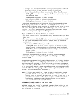 – The input field can contain text either because you have specified a Default
Response or because the user has typed text into the input field.
– When OK is enabled, the end user can click either OK or Cancel, as usual:
- Clicking OK causes the macro to process the Prompt action and continue
processing the macro.
- Clicking Cancel terminates the macro playback.
– When OK is not enabled, the end user can click Cancel.
- Clicking Cancel terminates the macro playback.
Thus, setting Require Response to true has the effects of reminding the end user
(by displaying (required) to the right of the input field) that a response is
required before proceeding, and of requiring the end user to enter text in the input
field before clicking OK (by disabling OK until the input field contains text).
However, if the Prompt action contains a Default Response, then OK is enabled
and the default response is displayed in the input field.
If you select false in the Require Response list box then:
v The macro runtime does not display the text string (required)to the right of the
input field.
v The macro runtime enables the OK button on the prompt window immediately
as soon as the prompt window is displayed, whether or not the input field
contains text.
– The user can click OK or Cancel, as usual:
- Clicking OK causes the macro runtime to process the Prompt action and
then to continue processing the macro. In the Prompt action, if the input
field is blank, the macro runtime does not send an input key sequence to
session window.
- Clicking Cancel terminates the macro playback.
Thus, setting Require Response to false has the effect of allowing the user to
continue processing the macro by clicking OK, even if the input field of the
prompt is blank.
If the promptall attribute of the <HAScript> element (or of the <actions> element)
is set to true, and you have several prompt actions in the macro (or in the macro
screen) with Require Response set to true, then at the start of macro playback (or
at the start of the playback of the macro screen), when the macro runtime displays
all the prompt input fields in a single prompt window, the macro runtime does not
enable the OK button in the prompt window until all required input fields contain
text (see “The promptall attributes” on page 71 ).
Note: If a prompt value is based on a global variable set by an extract, and the
promptall attribute is set to true, the extract action is not run before the
prompts values are retrieved. Because of this, the global variable used by the
prompt does not contain a value. If you use global variables with extracts
and prompts, you should set the promptall attribute to false. Macros
recorded in HATS default to promptall=true.
Processing the contents of the input field
Response Length: The value in the Response Length field specifies not the size
of the input field, but the number of characters that the macro runtime allows the
user to type into the input field.
Chapter 11. Advanced Macro Editor 157
 