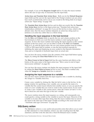 For example, if you set the Response Length field to 10, then the macro runtime
allows the user to type only 10 characters into the input field.
Action keys and Translate Host Action Keys: Both you (in the Default Response
input field) and the user (in the input field of the Prompt window) can use action
keys (such as [enterreset], and so on) as you would in the String field of an Input
action (see “Input string” on page 154).
The Translate Host Action Keys list box and its effect are exactly like the Translate
Host Action Keys list box in the Input action (see “Translate host action keys
(xlatehostkeys attribute)” on page 62). If you set this list box to true, which is the
default value, then the macro runtime interprets an action key string (such as
[enter]) as an action key rather than as a literal string.
Handling the input sequence in the host terminal
Use the Row and Column fields to specify the row and column position on the
host terminal at which you want the macro runtime to start typing the input
sequence. To have the macro runtime start typing the input sequence at the current
position of the text cursor, you can set either or both of the Row and Column
fields to 0. As with the Input action, the row and column position must lie within
a 3270 or 5250 input field at runtime, or else the host terminal responds by
inhibiting the input and displaying an error symbol in the Operator Information
Area, just as it responds to keyboard input from an actual user.
You can have the macro runtime clear the contents of the input field before typing
begins, by setting the Clear Host Field list box to true.
The Move Cursor to End of Input field has the same function and effects as the
button of the same name in the Input action (see “Move cursor to end of input
(movecursor attribute)” on page 62).
You can have the macro runtime not display the input sequence in the input field
by setting the Don't Write to Screen list box to true. This field is enabled only
when the Assign to a Variable check box is selected.
Assigning the input sequence to a variable
You can have macro runtime store the input sequence into a variable by checking
the Assign to a Variable check box.
Create a new variable by clicking the <New Variable> entry in the list box. In the
popup window for specifying a new variable, you can specify the name of a
variable that the current macro inherits from another macro, or you can specify the
name of a new variable that you want to create in the current macro. If you want
to create a new variable in the current macro, select the Create variable in this
macro check box and select the type of the new variable.
The macro runtime stores the input sequence as a string, and consequently you
could specify a string variable as the variable to receive the input. However, if the
variable is of some other type than string, then the macro runtime tries to convert
the input to the data type of the target variable according to the usual rules (see
“Automatic data type conversion” on page 20).
SQLQuery action
The SQLQuery action is a very useful and powerful action that allows you to send
an SQL statement to a host database, retrieve any data resulting from the SQL
statement, and then write the data into a Host On-Demand macro variable.
158 IBM Rational Host Access Transformation Services: Advanced Macro Guide
 