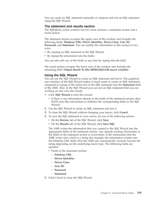 You can create an SQL statement manually or compose and test an SQL statement
using the SQL Wizard.
The statement and results section
The SQLQuery action window has two main sections: a statement section and a
result section.
The statement section occupies the upper area of the window and includes the
following fields: Database URL, Driver Identifier, Driver Class, User ID,
Password, and Statement. You can modify the information in this section in two
ways:
v By creating an SQL statement in the SQL Wizard.
v By typing the information into the fields.
You can also edit any of the fields at any time by typing into the field.
The result section occupies the lower area of the window and includes the
remaining field: Output Result To (the $HMLSQLUtil$ macro variable).
Using the SQL Wizard
You can use the SQL Wizard to create an SQL statement and test it. The graphical
user interface of the SQL Wizard makes it much easier to create an SQL statement,
compared to typing in the entire text of the SQL statement into the Statement field
of the AME. Also, in the SQL Wizard you can run an SQL statement that you are
working on and view the results.
1. Click SQL Wizard to start the wizard.
v If there is any information already in the fields of the statement section, then
HATS uses this information to initialize the corresponding fields in the SQL
Wizard.
2. Use the SQL Wizard to create an SQL statement and test it.
3. To close the SQL Wizard without changing your macro, click Cancel.
4. To save the SQL statement to your macro, do one of the following actions:
v On the Review tab of the SQL Wizard, click Save.
v On the Results tab of the SQL Wizard, click Save SQL.
The AME writes the information that you created in the SQL Wizard into the
appropriate fields of the statement section. Any already existing information in
the fields of the statement section is overwritten. If the information that the
AME writes into a field is a string (for example, the information written into
the Database URL field), then the AME also automatically correctly formats the
string depending on the underlying macro type. The following fields are
updated
v Fields in the statement section:
– Database URL
– Driver Identifier
– Driver Class
– User ID
– Password
– Statement
5. Click Cancel to close the SQL Wizard.
Chapter 11. Advanced Macro Editor 159
 