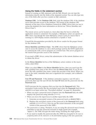 Using the fields in the statement section
Instead of creating an SQL statement with the SQL Wizard, you can type the
information directly into the fields of the statement section. You can also type into
any of the fields after you have created an SQL statement.
Database URL: In the Database URL field, type the database URL of the database
server that provides access to the database. The format of the database URL
depends on the type of Java Database Connectivity (JDBC) driver that you use to
access the database (for more information on drivers see “Driver Identifier and
Driver Class”).
The remote server can be located on a host other than the host to which the
application session is connected. For example, a SQLQuery action can specify an
IBM i host, even though the same SQLQuery action is part of a macro that is
running in a 3270 Display session connected to a System z®
host.
Consult the documentation provided by the driver vendor for the proper format
for the database URL.
Driver Identifier and Driver Class: The JDBC driver that the SQLQuery action
uses to access the database is a Java client package used by the HATS application
to communicate with a server program on a remote host. This server program on
the remote host provides access to the database.
If you need a JDBC driver, contact the administrator of the remote database server
to obtain the driver.
In the Driver Identifier list box of the SQLQuery action window in the macro
editor, select Other.
When you select Other in the Driver Identifier list box, then you must type the
fully qualified class name of the driver into the Driver Class field. If you do not
know the fully qualified class name, contact the provider of the driver. When you
type in the name, remember that case is significant (for example, com is different
from COM).
User ID and Password: If the database connection requires a user ID and a
password, then type the user ID into the User ID field and the password into the
Password field.
HATS encrypts the key sequence that you type into the Password field. This
encryption works exactly like the encryption used when the Password check box is
selected in an Input action (see “Encrypted attribute” on page 63). Remember:
v When you type a password (such as mypass) into the Password field, the AME
displays the password using asterisks (******).
v When you move the input focus to another input field, the AME:
1. Generates an encrypted version of the password (such as q0eqOskTUBQ=).
2. Displays the encrypted version of the password in the Password field using
asterisks (************). (You can see the actual characters of the encrypted
version of the password in the AME.)
v The password is a string. Therefore, if you are using the advanced macro format,
remember to type the password enclosed in single quotes (for example,
’mypass’). The AME encrypts the entire string, including the single quotes.
v If you need to modify the password after the AME has encrypted it, be sure to
completely delete all the characters in the field before typing in the new password.
160 IBM Rational Host Access Transformation Services: Advanced Macro Guide
 