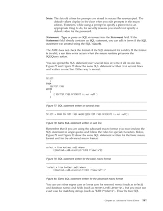 Note: The default values for prompts are stored in macro files unencrypted. The
default values display in the clear when you edit prompts in the macro
editors. Therefore, while using a prompt to specify a password is an
appropriate thing to do, for security reasons you should not specify a
default value for the password.
Statement: Type or paste an SQL statement into the Statement field. If the
Statement field already contains an SQL statement, you can edit it (even if the SQL
statement was created using the SQL Wizard).
The AME does not check the format of the SQL statement for validity. If the format
is invalid, a run time error occurs when the macro runtime processes the
SQLQuery action.
You can spread the SQL statement over several lines or write it all on one line.
Figure 77 and Figure 78 show the same SQL statement written over several lines
and written as one line. Either way is correct.
Remember that if you are using the advanced macro format you must enclose the
SQL statement in single quotes and follow the rules for special characters. Below,
Figure 79 and Figure 80 show the same SQL statement written for the basic macro
format and for the advanced macro format:
You can use either upper case or lower case for reserved words (such as select)
and database names and fields (such as hodtest.ex01.descript), but you must use
exact case for matching strings (such as ’Edit Products’). Thus the two SQL
SELECT
*
FROM
SQLTEST.EX01
WHERE
(
( SQLTEST.EX01.DESCRIPT is not null )
)
Figure 77. SQL statement written on several lines
SELECT * FROM SQLTEST.EX01 WHERE((SQLTEST.EX01.DESCRIPT is not null))
Figure 78. Same SQL statement written on one line
select * from hodtest.ex01 where
((hodtest.ex01.descript=’Edit Products’))
Figure 79. SQL statement written for the basic macro format
’select * from hodtest.ex01 where
((hodtest.ex01.descript=’Edit Products’))’
Figure 80. Same SQL statement written for the advanced macro format
Chapter 11. Advanced Macro Editor 161
 