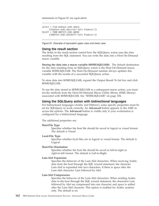 statements in Figure 81 are equivalent:
Using the result section
The fields in the result section control how the SQLQuery action uses the data
resulting from the SQL statement. You can write the data into a Host On-Demand
macro variable.
Storing the data into a macro variable ($HMLSQLUtil$): The default destination
for the data resulting from an SQLQuery action is the Host On-Demand macro
variable $HMLSQLUtil$. The Host On-Demand runtime always updates this
variable with the results of a successful SQLQuery action.
To store data into $HMLSQLUtil$, expand the Output Result To list box and click
$HMLSQLUtil$.
To use the data stored in $HMLSQLUtil$ in a subsequent macro action, you must
invoke methods from the Host On-Demand Macro Utility library (HML library)
associated with $HMLSQLUtil$. See “$HMLSQLUtil$” on page 104.
Using the SQLQuery action with bidirectional languages
For bidirectional languages (Arabic and Hebrew), some specific properties must be
set for SQLQuery to work correctly. An Advanced button appears in the AME to
access the options. The Advanced button is visible only if your workstation is
configured for a bidirectional language.
The additional properties are:
Host-File Type
Specifies whether the host file should be saved in logical or visual format.
The default is Visual.
Local-File Type
Specifies whether local files are in logical or visual format. The default is
Logical.
Host-File Orientation
Specifies whether the host file should be saved in left-to-right or
right-to-left format. The default is Left-to-Right.
Lam-Alef Expansion
Specifies the behavior of the Lam-Alef characters. When receiving Arabic
data from the host through the SQL wizard statement, the character
Lam-Alef is expanded into two characters, if there is space after the
Lam-Alef character: Lam followed by Alef.
Lam-Alef Compression
Specifies the behavior of the Lam-Alef characters. When sending Arabic
data to the host through the SQL wizard statement, the characters Lam
followed by Alef are compressed into one character and space is added
after the Lam-Alef character. This option is enabled for Arabic systems
only. The default is on.
select * from hodtest.ex01 where
((hodtest.ex01.descript=’Edit Products’))
SELECT * FROM HODTEST.EX01 WHERE
((HODTEST.EX01.DESCRIPT=’Edit Products’))
Figure 81. Example of equivalent upper case and lower case
162 IBM Rational Host Access Transformation Services: Advanced Macro Guide
 