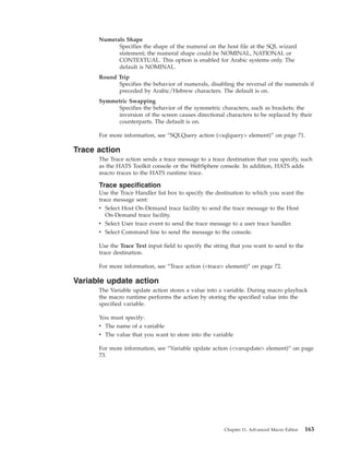 Numerals Shape
Specifies the shape of the numeral on the host file at the SQL wizard
statement; the numeral shape could be NOMINAL, NATIONAL or
CONTEXTUAL. This option is enabled for Arabic systems only. The
default is NOMINAL.
Round Trip
Specifies the behavior of numerals, disabling the reversal of the numerals if
preceded by Arabic/Hebrew characters. The default is on.
Symmetric Swapping
Specifies the behavior of the symmetric characters, such as brackets; the
inversion of the screen causes directional characters to be replaced by their
counterparts. The default is on.
For more information, see “SQLQuery action (<sqlquery> element)” on page 71.
Trace action
The Trace action sends a trace message to a trace destination that you specify, such
as the HATS Toolkit console or the WebSphere console. In addition, HATS adds
macro traces to the HATS runtime trace.
Trace specification
Use the Trace Handler list box to specify the destination to which you want the
trace message sent:
v Select Host On-Demand trace facility to send the trace message to the Host
On-Demand trace facility.
v Select User trace event to send the trace message to a user trace handler.
v Select Command line to send the message to the console.
Use the Trace Text input field to specify the string that you want to send to the
trace destination.
For more information, see “Trace action (<trace> element)” on page 72.
Variable update action
The Variable update action stores a value into a variable. During macro playback
the macro runtime performs the action by storing the specified value into the
specified variable.
You must specify:
v The name of a variable
v The value that you want to store into the variable
For more information, see “Variable update action (<varupdate> element)” on page
73.
Chapter 11. Advanced Macro Editor 163
 