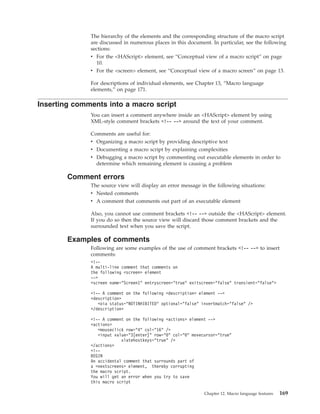 The hierarchy of the elements and the corresponding structure of the macro script
are discussed in numerous places in this document. In particular, see the following
sections:
v For the <HAScript> element, see “Conceptual view of a macro script” on page
10.
v For the <screen> element, see “Conceptual view of a macro screen” on page 13.
For descriptions of individual elements, see Chapter 13, “Macro language
elements,” on page 171.
Inserting comments into a macro script
You can insert a comment anywhere inside an <HAScript> element by using
XML-style comment brackets <!-- --> around the text of your comment.
Comments are useful for:
v Organizing a macro script by providing descriptive text
v Documenting a macro script by explaining complexities
v Debugging a macro script by commenting out executable elements in order to
determine which remaining element is causing a problem
Comment errors
The source view will display an error message in the following situations:
v Nested comments
v A comment that comments out part of an executable element
Also, you cannot use comment brackets <!-- --> outside the <HAScript> element.
If you do so then the source view will discard those comment brackets and the
surrounded text when you save the script.
Examples of comments
Following are some examples of the use of comment brackets <!-- --> to insert
comments:
<!--
A multi-line comment that comments on
the following <screen> element
-->
<screen name="Screen1" entryscreen="true" exitscreen="false" transient="false">
<!-- A comment on the following <description> element -->
<description>
<oia status="NOTINHIBITED" optional="false" invertmatch="false" />
</description>
<!-- A comment on the following <actions> element -->
<actions>
<mouseclick row="4" col="16" />
<input value="3[enter]" row="0" col="0" movecursor="true"
xlatehostkeys="true" />
</actions>
<!--
BEGIN
An accidental comment that surrounds part of
a <nextscreens> element, thereby corrupting
the macro script.
You will get an error when you try to save
this macro script
Chapter 12. Macro language features 169
 